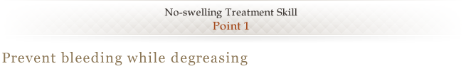 No-swelling Treatment Skill <Point 1> Prevent bleeding while degreasing 